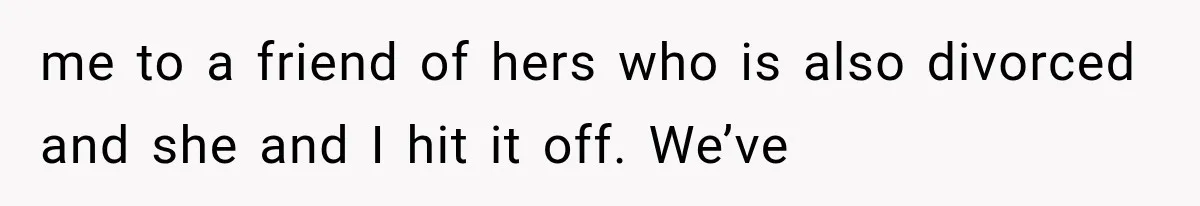 me to a friend of hers who is also divorced and she and I hit it off. We’ve