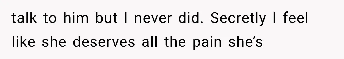 talk to him but I never did. Secretly I feel like she deserves all the pain she’s