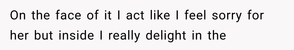 On the face of it I act like I feel sorry for her but inside I really delight in the