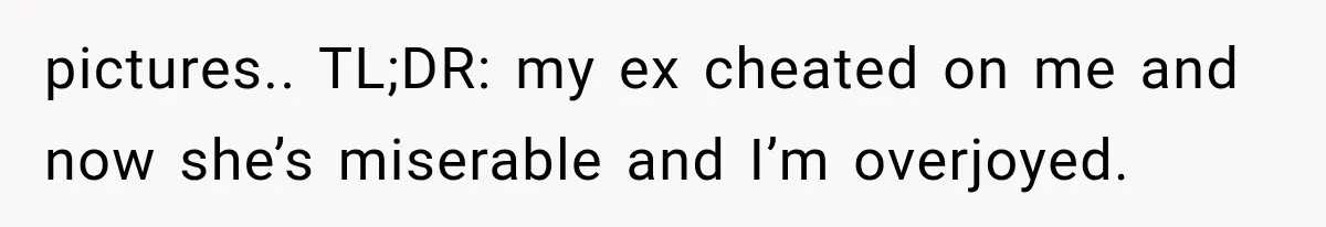 pictures.. TL;DR: my ex cheated on me and now she’s miserable and I’m overjoyed.