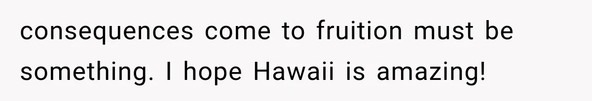 consequences come to fruition must be something. I hope Hawaii is amazing!