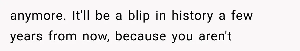 anymore. It'll be a blip in history a few years from now, because you aren't