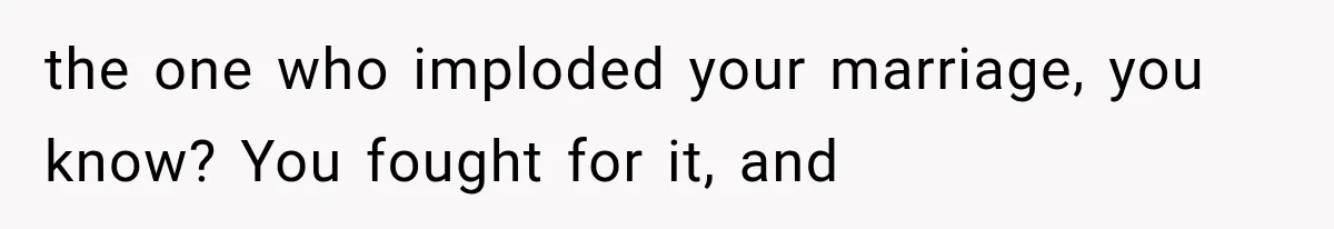 the one who imploded your marriage, you know? You fought for it, and