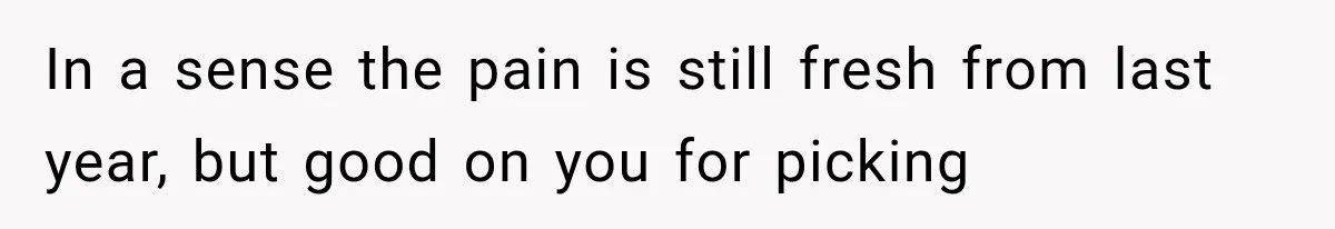 In a sense the pain is still fresh from last year, but good on you for picking