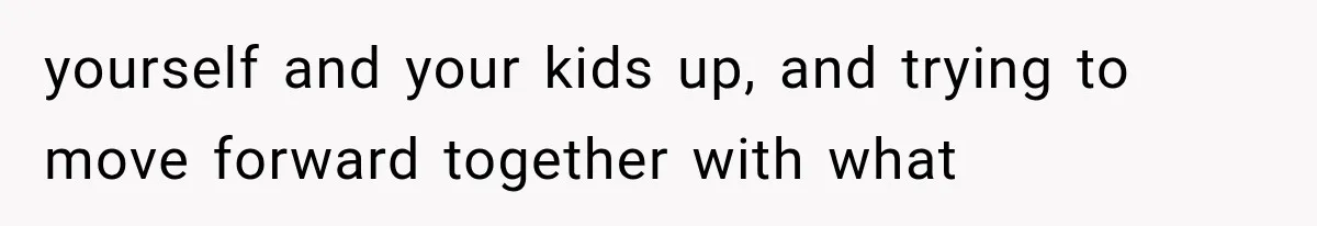 yourself and your kids up, and trying to move forward together with what