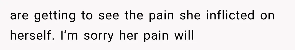 are getting to see the pain she inflicted on herself. I’m sorry her pain will