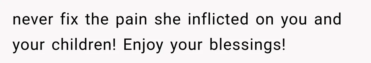 never fix the pain she inflicted on you and your children! Enjoy your blessings!