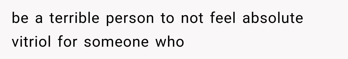 be a terrible person to not feel absolute vitriol for someone who