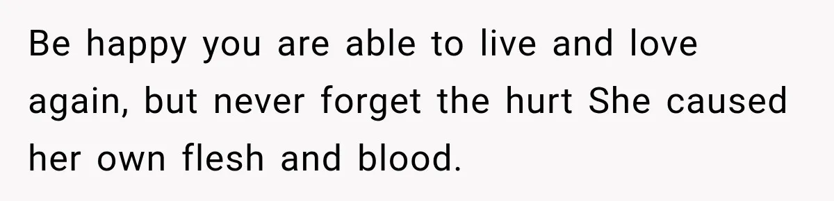 Be happy you are able to live and love again, but never forget the hurt She caused her own flesh and blood.