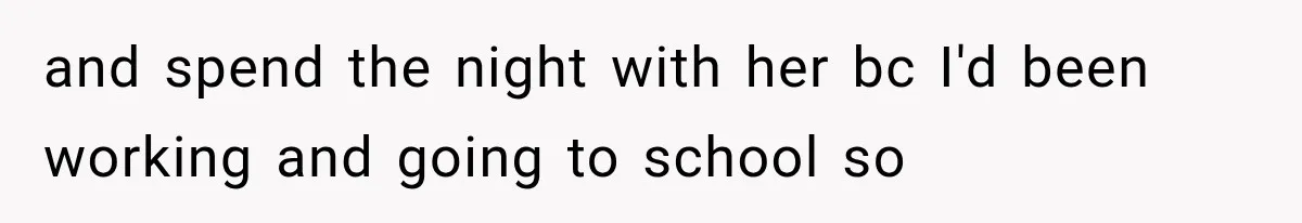 and spend the night with her bc I'd been working and going to school so