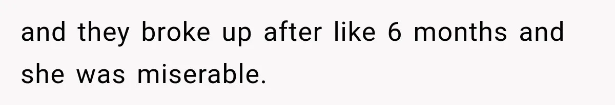 and they broke up after like 6 months and she was miserable.