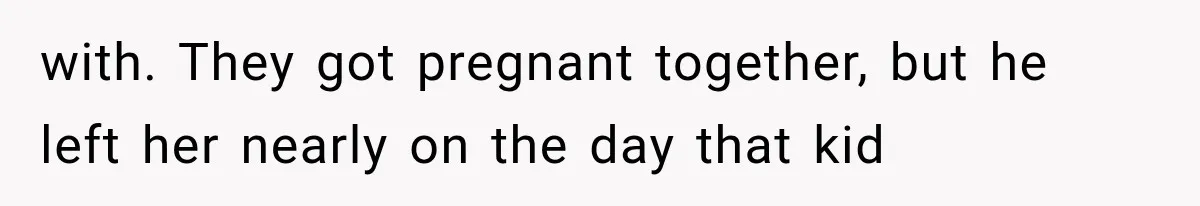 with. They got pregnant together, but he left her nearly on the day that kid