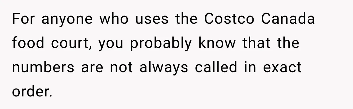 For anyone who uses the Costco Canada food court, you probably know that the numbers are not always called in exact order.