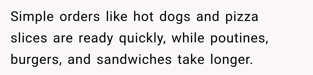 Simple orders like hot dogs and pizza slices are ready quickly, while poutines, burgers, and sandwiches take longer.