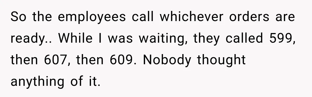 So the employees call whichever orders are ready.. While I was waiting, they called 599, then 607, then 609. Nobody thought anything of it.