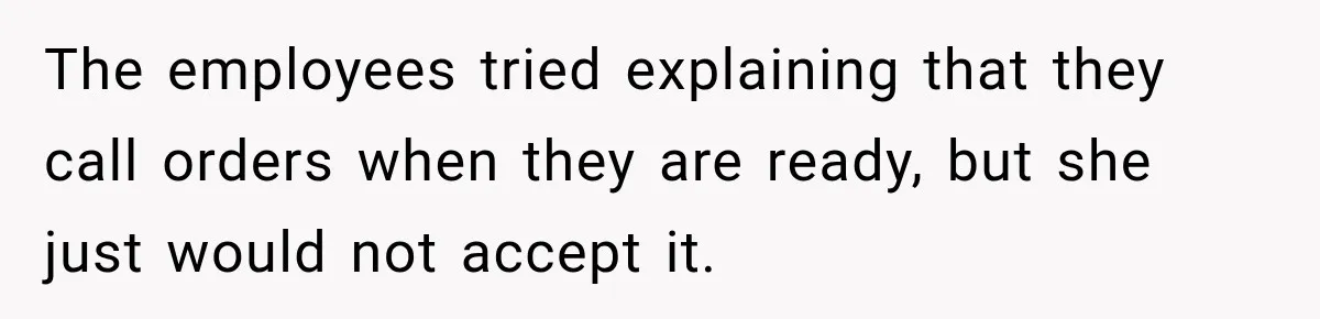 The employees tried explaining that they call orders when they are ready, but she just would not accept it.