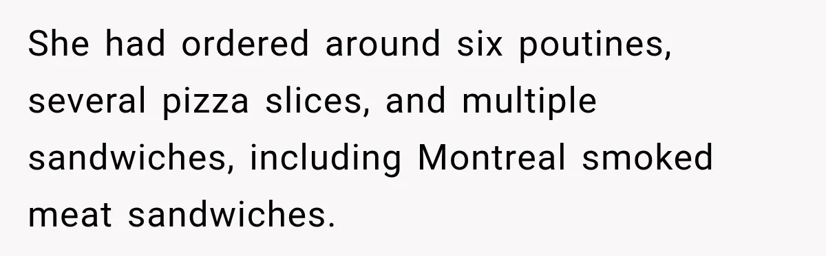 She had ordered around six poutines, several pizza slices, and multiple sandwiches, including Montreal smoked meat sandwiches.