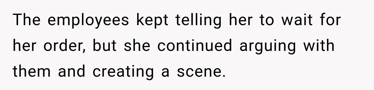 The employees kept telling her to wait for her order, but she continued arguing with them and creating a scene.