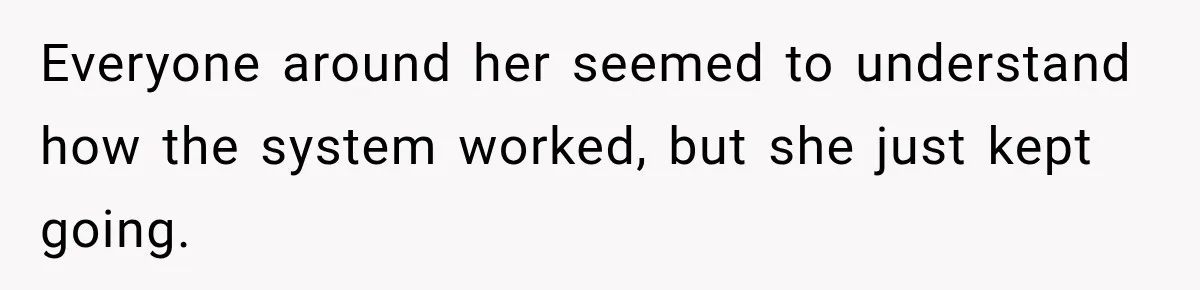 Everyone around her seemed to understand how the system worked, but she just kept going.