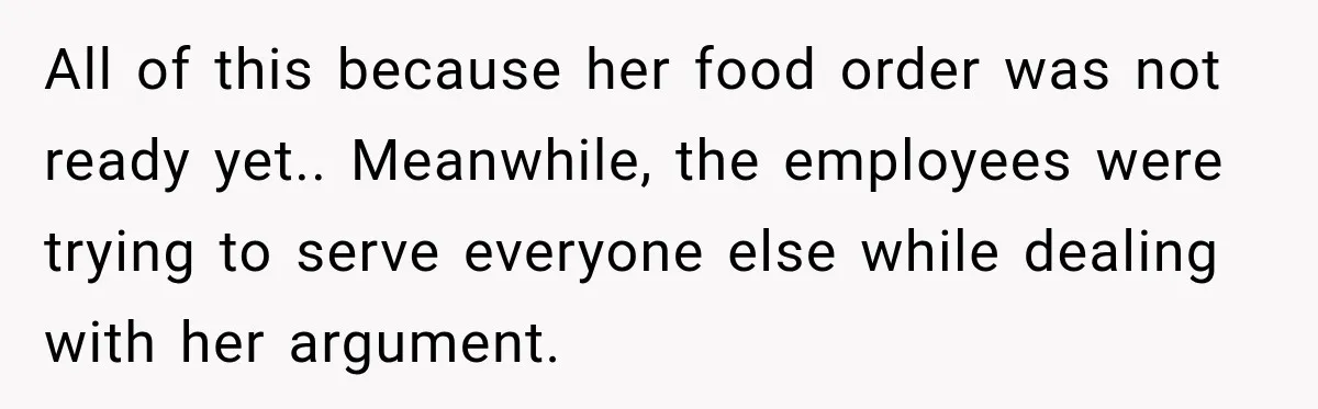 All of this because her food order was not ready yet.. Meanwhile, the employees were trying to serve everyone else while dealing with her argument.