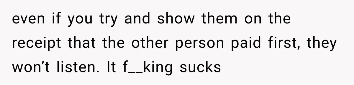 even if you try and show them on the receipt that the other person paid first, they won’t listen. It f__king sucks
