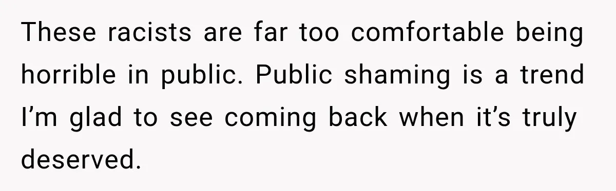 These racists are far too comfortable being horrible in public. Public shaming is a trend I’m glad to see coming back when it’s truly deserved.