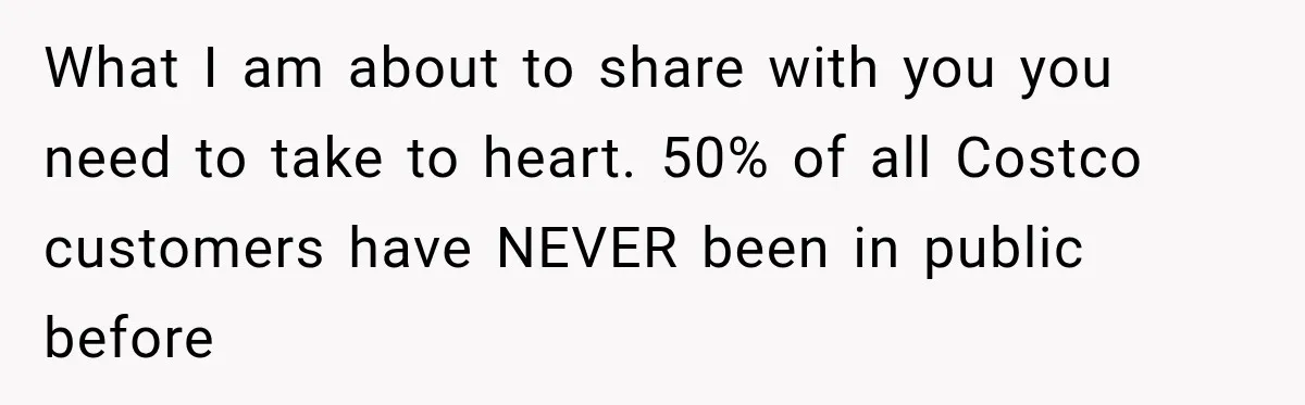 What I am about to share with you you need to take to heart. 50% of all Costco customers have NEVER been in public before