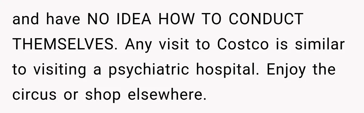 and have NO IDEA HOW TO CONDUCT THEMSELVES. Any visit to Costco is similar to visiting a psychiatric hospital. Enjoy the circus or shop elsewhere.