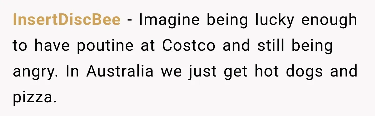 InsertDiscBee − Imagine being lucky enough to have poutine at Costco and still being angry. In Australia we just get hot dogs and pizza.