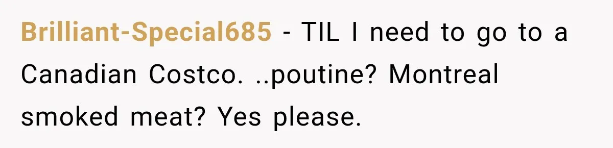 Brilliant-Special685 − TIL I need to go to a Canadian Costco. ..poutine? Montreal smoked meat? Yes please.