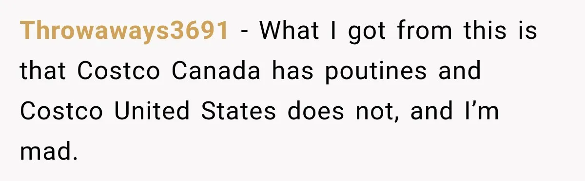 Throwaways3691 − What I got from this is that Costco Canada has poutines and Costco United States does not, and I’m mad.