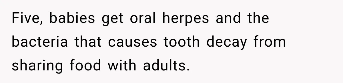 Grandmother Gives Four-Month-Old Baby Donut Frosting Without Asking, Leaving Mom Furious Five, babies get oral herpes and the bacteria that causes tooth decay from sharing food with adults.