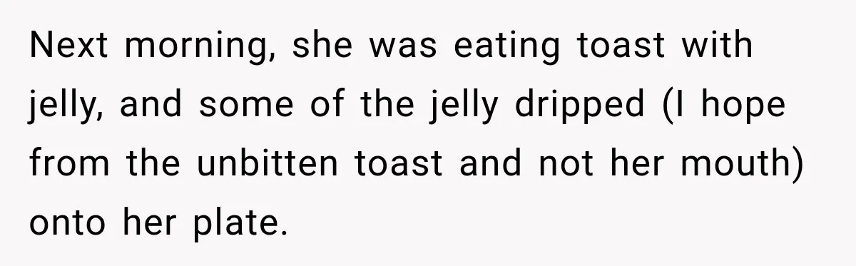 Grandmother Gives Four-Month-Old Baby Donut Frosting Without Asking, Leaving Mom Furious Next morning, she was eating toast with jelly, and some of the jelly dripped (I hope from the unbitten toast and not her mouth) onto her plate.