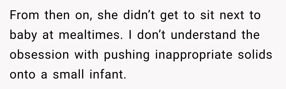 Grandmother Gives Four-Month-Old Baby Donut Frosting Without Asking, Leaving Mom Furious From then on, she didn’t get to sit next to baby at mealtimes. I don’t understand the obsession with pushing inappropriate solids onto a small infant.