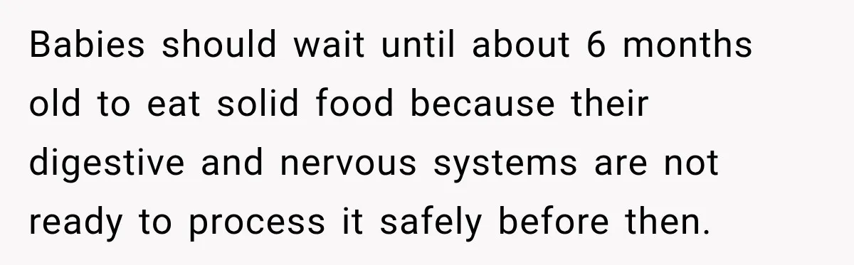 Grandmother Gives Four-Month-Old Baby Donut Frosting Without Asking, Leaving Mom Furious Babies should wait until about 6 months old to eat solid food because their digestive and nervous systems are not ready to process it safely before then.
