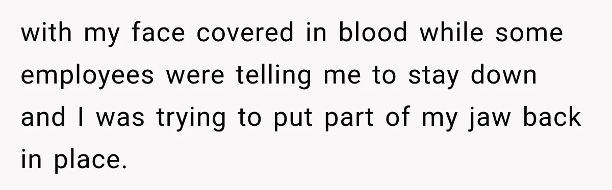 with my face covered in blood while some employees were telling me to stay down and I was trying to put part of my jaw back in place.