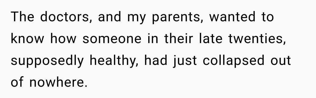 The doctors, and my parents, wanted to know how someone in their late twenties, supposedly healthy, had just collapsed out of nowhere.