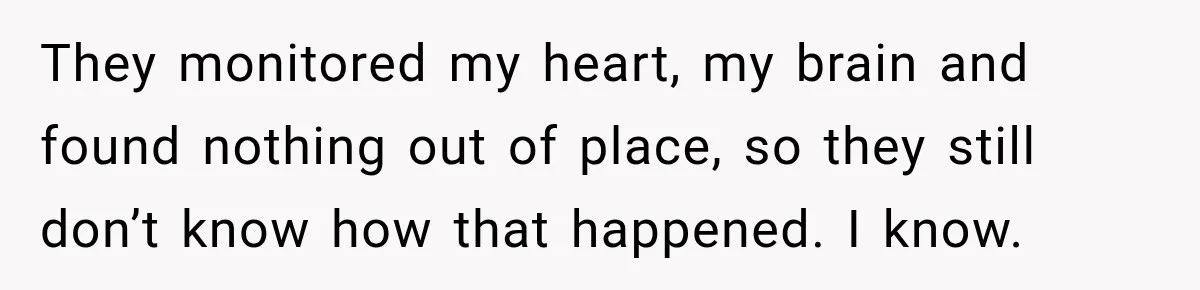 They monitored my heart, my brain and found nothing out of place, so they still don’t know how that happened. I know.