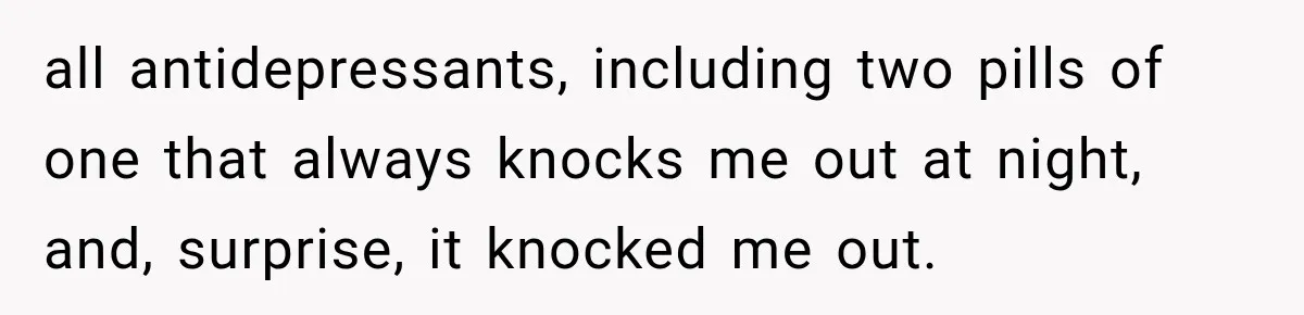 all antidepressants, including two pills of one that always knocks me out at night, and, surprise, it knocked me out.