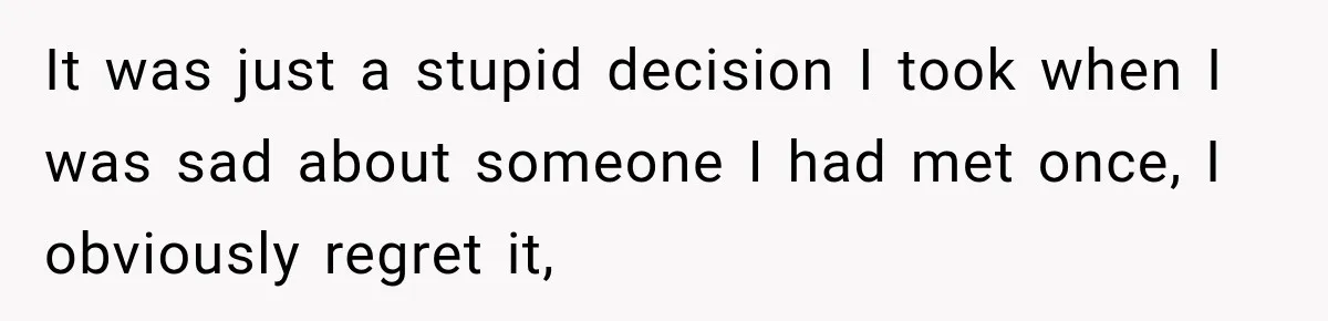 It was just a stupid decision I took when I was sad about someone I had met once, I obviously regret it,