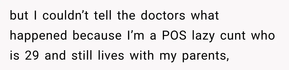 but I couldn’t tell the doctors what happened because I’m a POS lazy cunt who is 29 and still lives with my parents,