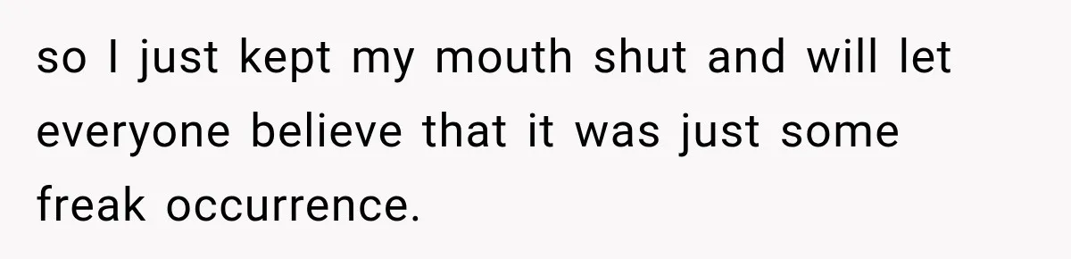so I just kept my mouth shut and will let everyone believe that it was just some freak occurrence.