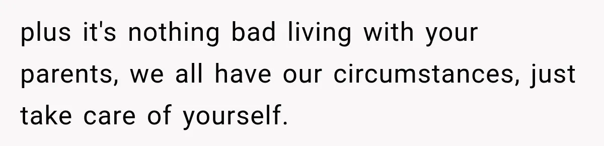 plus it's nothing bad living with your parents, we all have our circumstances, just take care of yourself.