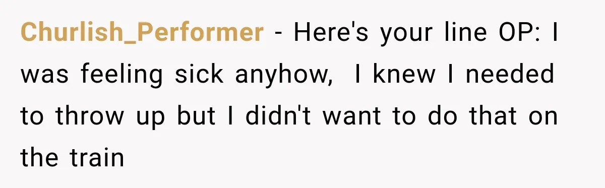 Churlish_Performer − Here's your line OP: I was feeling sick anyhow,  I knew I needed to throw up but I didn't want to do that on the train