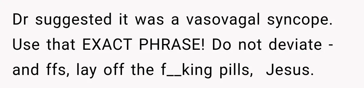 Dr suggested it was a vasovagal syncope. Use that EXACT PHRASE! Do not deviate - and ffs, lay off the f__king pills,  Jesus.