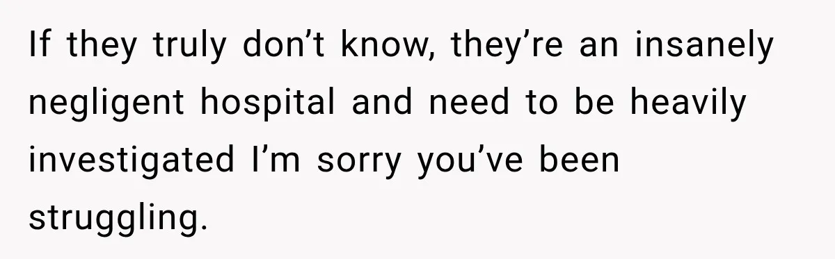 If they truly don’t know, they’re an insanely negligent hospital and need to be heavily investigated I’m sorry you’ve been struggling.