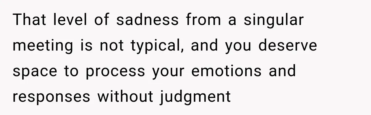 That level of sadness from a singular meeting is not typical, and you deserve space to process your emotions and responses without judgment