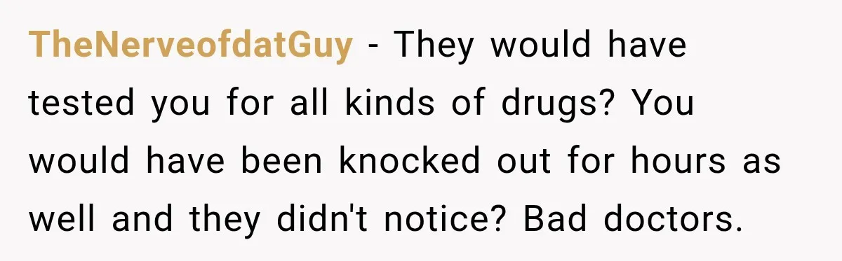 TheNerveofdatGuy − They would have tested you for all kinds of drugs? You would have been knocked out for hours as well and they didn't notice? Bad doctors.