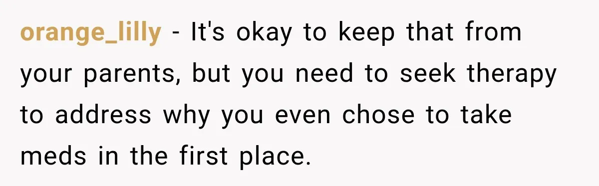 orange_lilly − It's okay to keep that from your parents, but you need to seek therapy to address why you even chose to take meds in the first place.