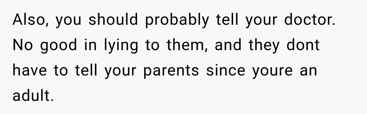 Also, you should probably tell your doctor. No good in lying to them, and they dont have to tell your parents since youre an adult.